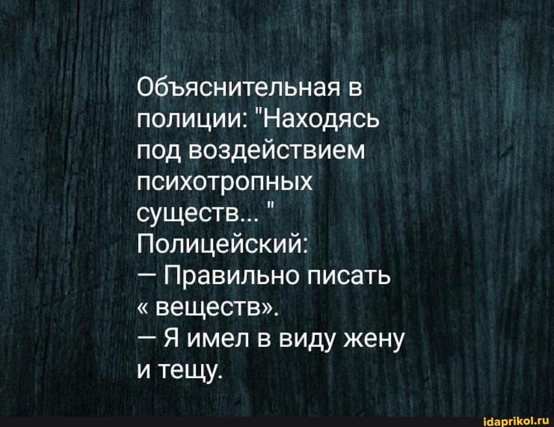 Обяснительная в полиции: "Находясь под воздействием психотропных существ... "
Полицейский:
- Правильно писать
"веществ".
- Я имел в виду жену
и тещу.