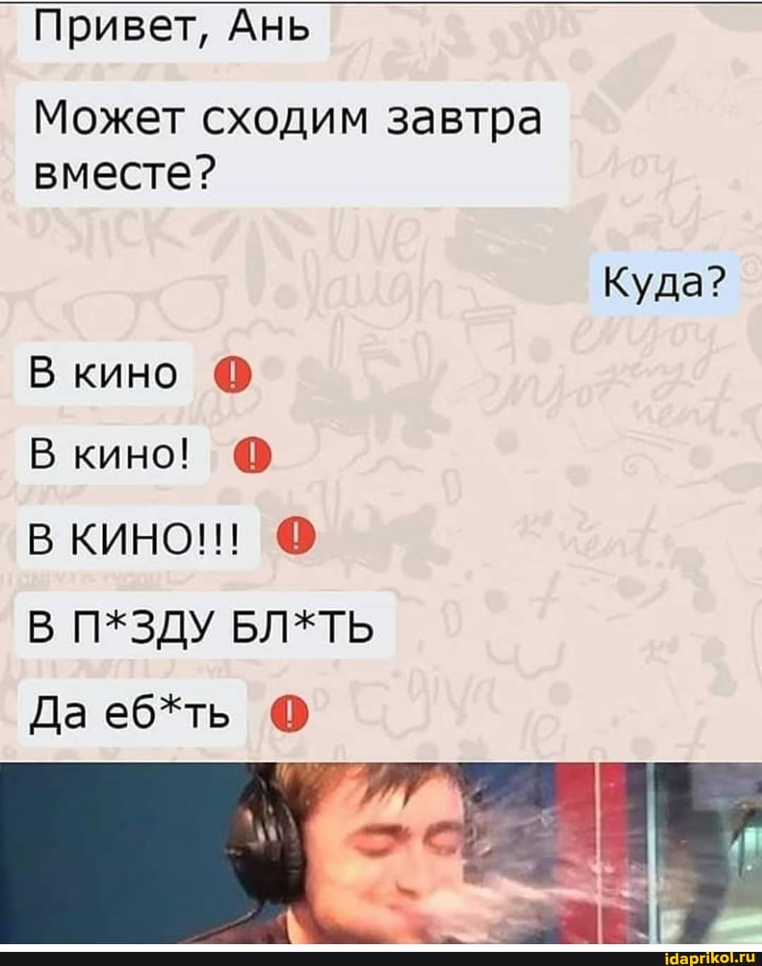 Привет, Ань
Может сходим завтра вместе?
Куда?
В кино
В кино!
В КИНО!!!
П*ЗДУ БЛ*ТЬ
Да еб*ть