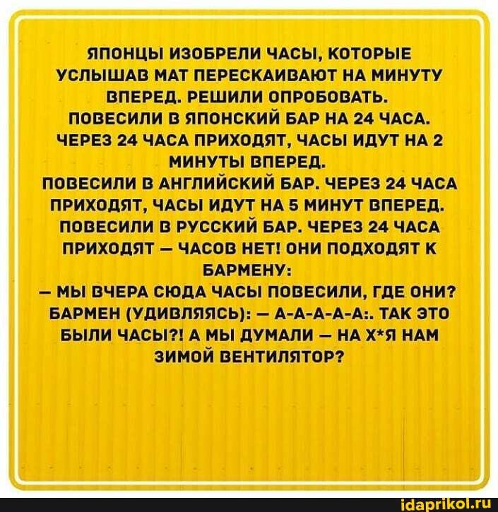 ЯПОНЦЫ ИЗОБРЕЛИ ЧАСЫ, КОТОРЫЕ УСЛЫШАВ МАТ ПЕРЕСКАИВАЮТ НА МИНУТУ ВПЕРЕД. РЕШИЛИ ОПРОБОВАТЬ.
ПОВЕСИЛИ В ЯПОНСКИЙ БАР НА 24 ЧАСА.
ЧЕРЕЗ 24 ЧАСА ПРИХОДЯТ, ЧАСЫ ИДУТ НА 2
МИНУТЫ ВПЕРЕД.
ПОВЕСИЛИ В АНГЛИЙСКИЙ БАР. ЧЕРЕЗ 24 ЧАСА.
ПРИХОДЯТ, ЧАСЫ ИДУТ НА 5 МИНУТ ВПЕРЕД.
ПОВЕСИЛИ В РУССКИЙ БАР. ЧЕРЕЗ 24 ЧАСА
ПРИХОДЯТ - ЧАСОВ НЕТ! ОНИ ПОДХОДЯТ К БАРМЕНУ:
- МЫ ВЧЕРА СЮДА ЧАСЫ ПОВЕСИЛИ, ГДЕ ОНИ?
БАРМЕН (УДИВЛЯЯСЬ): - А-А-А-А-А:. ТАК ЭТО БЫЛИ ЧАСЫ?! А МЫ ДУМАЛИ - НА Х*Я НАМ ЗИМОЙ ВЕНТИЛЯТОР?