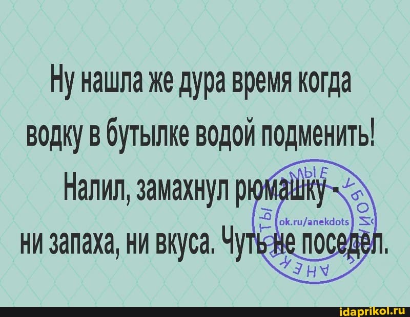 Ну нашла же дура время когда водку в бутылке водой подменить!
Налил, замахнул
ни запаха, ни вкуса. Чу