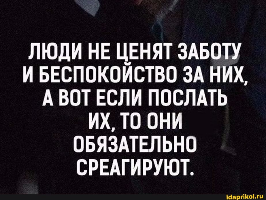 ЛЮДИ НЕ ЦЕНЯТ ЗАБОТУ И БЕСПОКОЙСТВО ЗА НИХ,
А ВОТ ЕСЛИ ПОСЛАТЬ ИХ, ТО ОНИ ОБЯЗАТЕЛЬНО СРЕАГИРУЮТ.