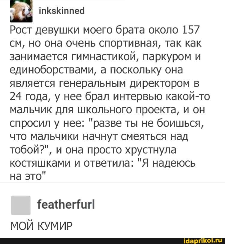 Рост девушки моего брата около 157 см, но она очень спортивная, так как занимается гимнастикой, паркуром и единоборствами, а поскольку она является генеральным директором в
24 года, у нее брал интервью какой-то мальчик для школьного проекта, и он спросил у нее: "разве ты не боишься, что мальчики начнут смеяться над тобой?", и она просто хрустнула костяшками и ответила: "Я надеюсь на это"
МОЙ КУМИР