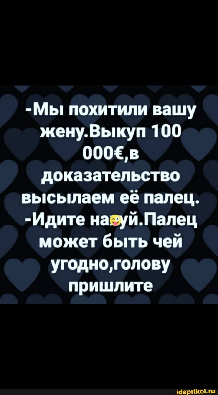 -Мы похитили вашу жену.Выкуп 100
000Е'в доказательство высылаем её палец.
-Идите на 'уй.Палец может быть чей угодно, голову пришлите