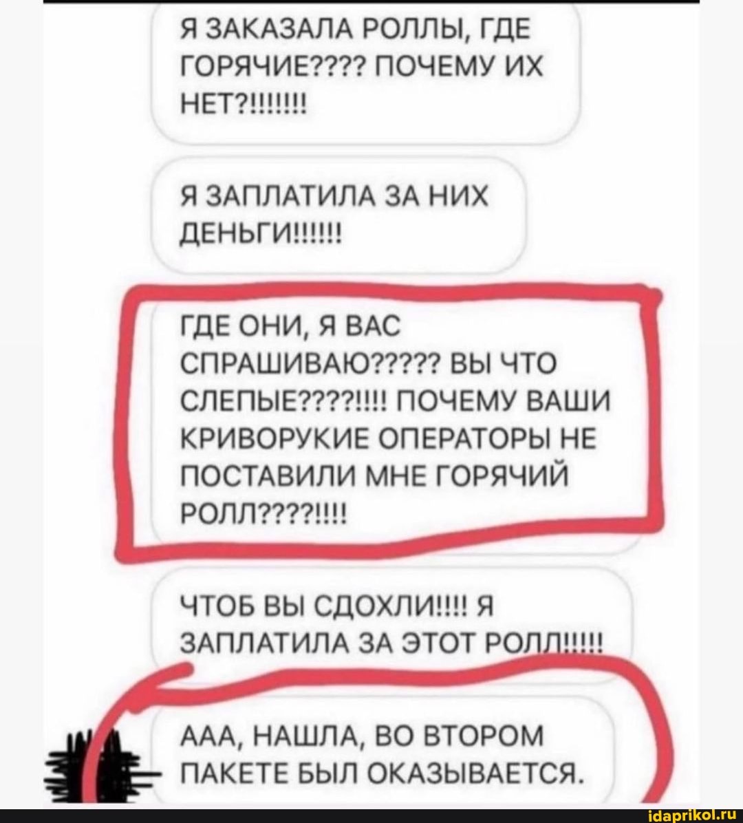 Я ЗАКАЗАЛА РОЛЛЫ, ГДЕ ГОРЯЧИЕ? ПОЧЕМУ ИХ НЕТ?!
Я ЗАПЛАТИЛА ЗА НИХ
СЛЕПЫЕ????!!! ПОЧЕМУ ВАШИ КРИВОРУКИЕ ОПЕРАТОРЫ НЕ ПОСТАВИЛИ МНЕ ГОРЯЧИЙ РОЛЛ????!!!!
ЧТОБ ВЫ СДОХЛИ!!! Я ЗАПЛАТИЛА ЗА ЭТОТ РО
ААА, НАШЛА, ВО ВТОРОМ ПАКЕТЕ БЫЛ ОКАЗЫВАЕТСЯ.