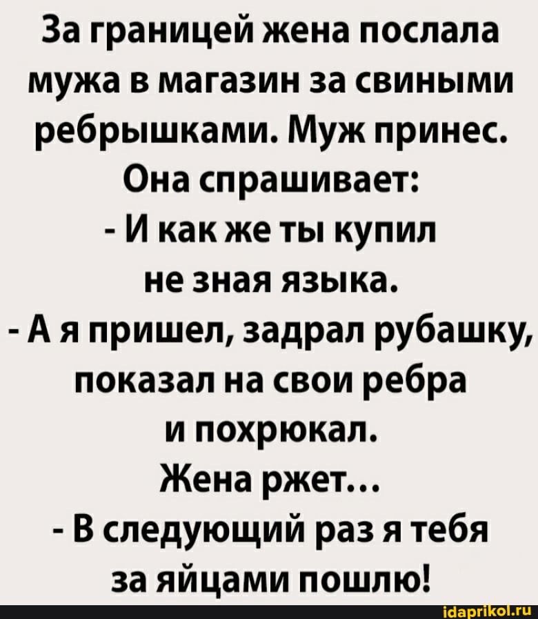 За границей жена послала мужа в магазин за свиными ребрышками. Муж принес.
Она спрашивает:
- Икак же ты купил не зная языка.
- Ая пришел, задрал рубашку, показал на свои ребра и похрюкал.
Жена ржет...
- В следующий раз ятебя за яйцами пошлю!