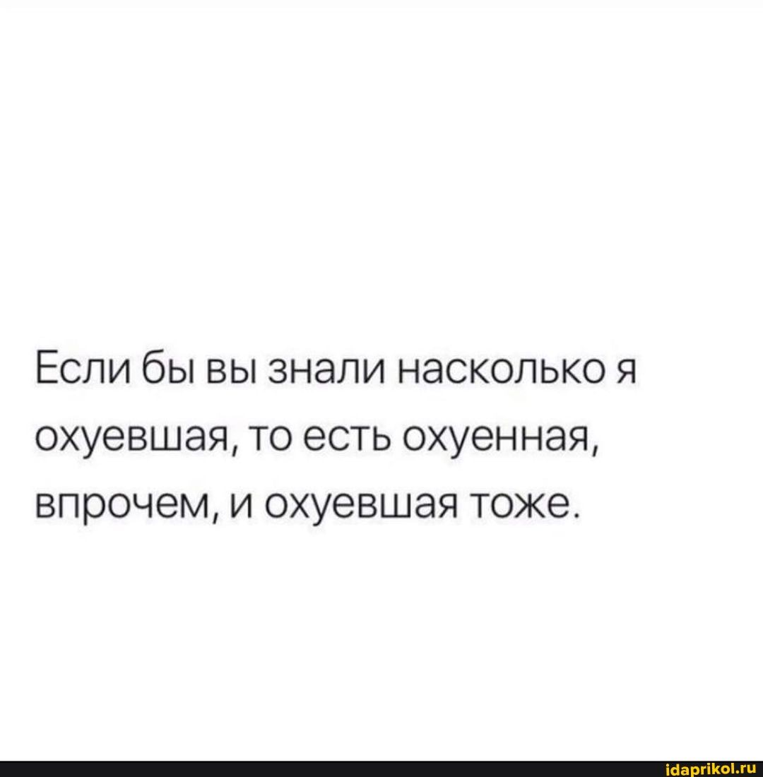 Если бы вы знали насколько я охуевшая, то есть охуенная, впрочем, и охуевшая тоже.