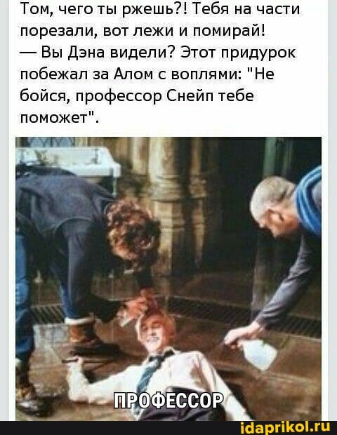 Том, чего ты ржешь?! Тебя на части порезали, вот лежи и помирай!
- Вы Дэна видели? Этот придурок побежал за Алом с воплями: "Не бойся, профессор Снейп тебе поможет".