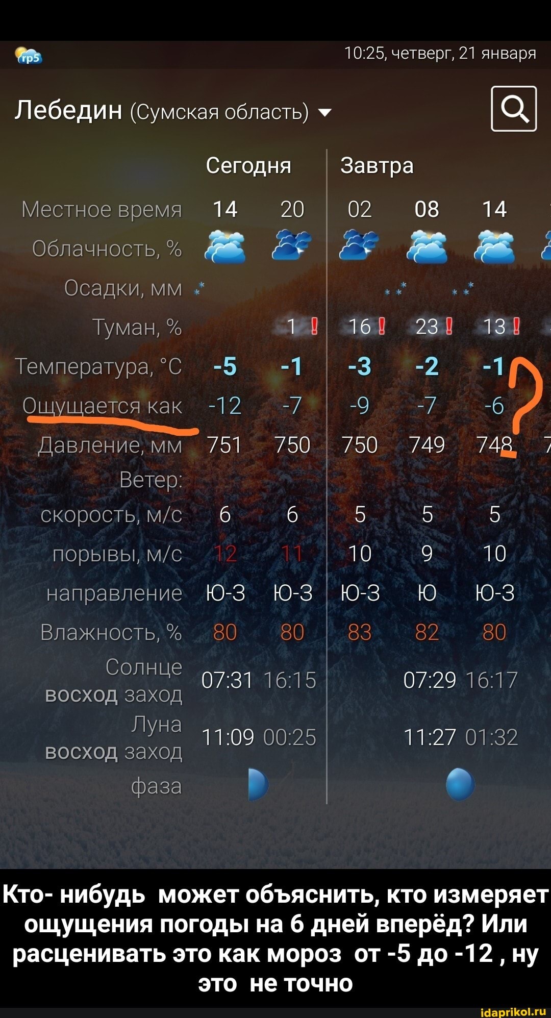 четверг, 21 января
Лебедин (Сумская область) *
Сегодня Завтра
Местное время 14 20 I 02 08 14
Облачность,
Осадки, мм
Температура, -5 -1 I -3 -2 -1
14
16 23 13
ущается как -12 -7 -9 =7 -6
Давление мм 751 750 750 749 748,
Ветер: I
скорость, 6 6 5 5
порывы, ТО 9 10
направление Юз Юю
Влажность, % 80 80 83 82 80
Солнце
восход заход I
ЛУНа
фаза
восход заход
Кто- нибудь может обяснить, кто измеряет ощущения погоды на 6 дней вперёд? Или расценивать это как мороз от -5 до -12 ну это не точно - Кто- нибудь может объяснить, кто измеряет ощущения погоды на 6 дней вперёд? Или расценивать это как мороз от -5 до -12 , ну это не точно