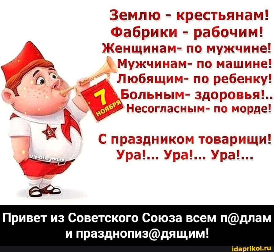 Землю - крестьянам!
Фабрики - рабочим!
Женщинам- по мужчине!
Мужчинам- по машине!
Любящим- по ребенку!
\Больным- здоровья!..
'Несогласным- по морде!
С праздником товарищи!
Ура!... Ура!... Ура!...
Привет из Советского Союза всем - Привет из Советского Союза всем п@длам и празднопиз@дящим!