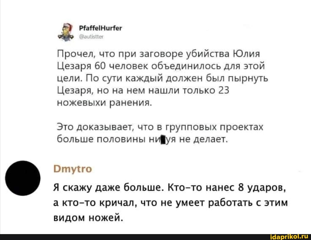 Прочел, что при заговоре убийства Юлия
Цезаря 60 человек обединилось для этой цели. По сути каждый должен был пырнуть
Цезаря, но на нем нашли только 23 ножевыхи ранения.
Это доказывает, что в групповых проектах больше половины нифуя не делает.
Отуго
Я скажу даже больше. Кто-то нанес 8 ударов, а кто-то кричал, что не умеет работать с этим видом ножей.