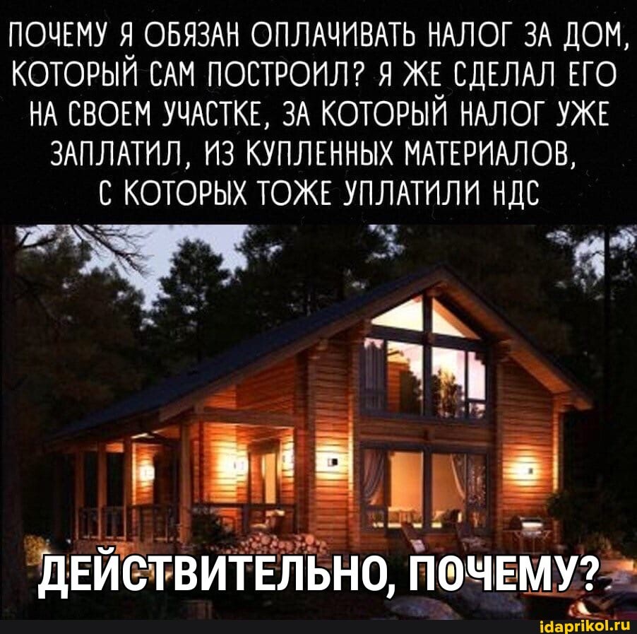 ПОЧЕМУ Я ОБЯЗАН ОПЛАЧИВАТЬ НАЛОГ ЗА ДОМ,
КОТОРЫЙ САМ ПОСТРОИЛ? Я ЖЕ СДЕЛАЛ ЕГО НА СВОЕМ УЧАСТКЕ, ЗА КОТОРЫЙ НАЛОГ УЖЕ ЗАПЛАТИЛ, ИЗ КУПЛЕННЫХ МАТЕРИАЛОВ,
КОТОРЫХ КОТОРЫХ ТОЖЕ УПЛАТИЛИ НДС
ДЕЙСТВИТЕЛЬНО, ПОЧЕМУ?