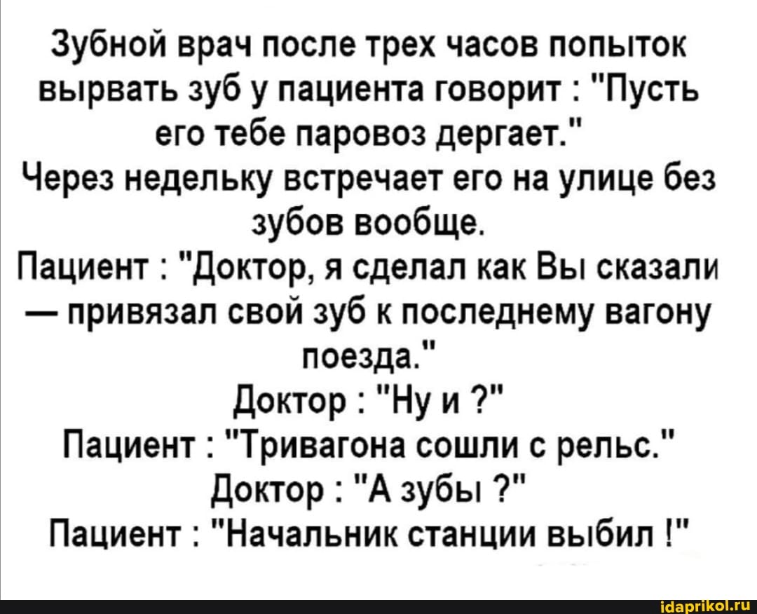 Зубной врач после трех часов попыток вырвать зуб у пациента говорит : "Пусть его тебе паровоз дергает."
Через недельку встречает его на улице без зубов вообще.
Пациент : "Доктор, я сделал как Вы сказали
- привязал свой зуб к последнему вагону поезда."
Доктор : "Ну и
Пациент : "Тривагона сошли с рельс."
Доктор : "А зубы
Пациент : "Начальник станции выбил