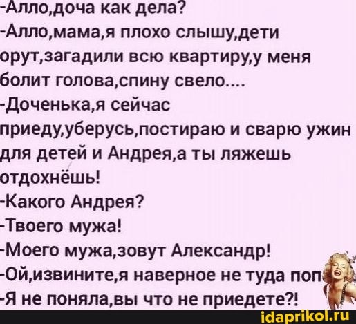 -Алло,доча как дела?
-Алло плохо слышу дети
орут, загадили всю квартиру меня болит голова, спину свело....
-Доченька,я сейчас
приедууберусь, постираю и сварю ужин для детей и Андрея, а ты ляжешь отдохнёшь!
-Какого Андрея?
-Твоего мужа!
-Моего мужа,зовут Александр!
-Ой,извините,я наверное не туда поп
-Я не поняла, вы что не приедете?!