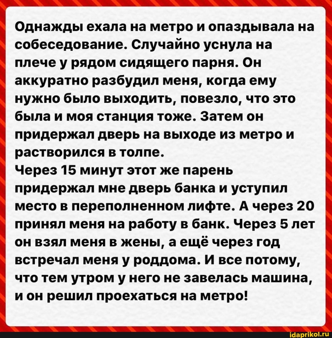 Однажды ехала на метро и опаздывала на собеседование. Случайно уснула на плече у рядом сидящего парня. Он аккуратно разбудил меня, когдаему нужно было выходить, повезло, что это была и моя станция тоже. Затем он придержал дверь на выходе из метро и растворился в толпе.
Через 15 минут этот же парень придержал мне дверь банка и уступил место в переполненном лифте. А через 20 принял меня на работу в банк. Через 5 лет он взял меня в жены, аещё через год встречал меня у роддома. И все потому, что тем утром у него не завелась машина, и он решил проехаться на метро!