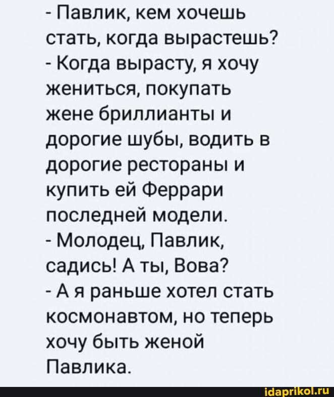 - Павлик, кем хочешь стать, когда вырастешь?
- Когда вырасту, я хочу жениться, покупать жене бриллианты и дорогие шубы, водить в дорогие рестораны и купить ей Феррари последней модели.
- Молодец, Павлик, садись! А ты, Вова?
- Ая раньше хотел стать космонавтом, но теперь хочу быть женой
Павлика.