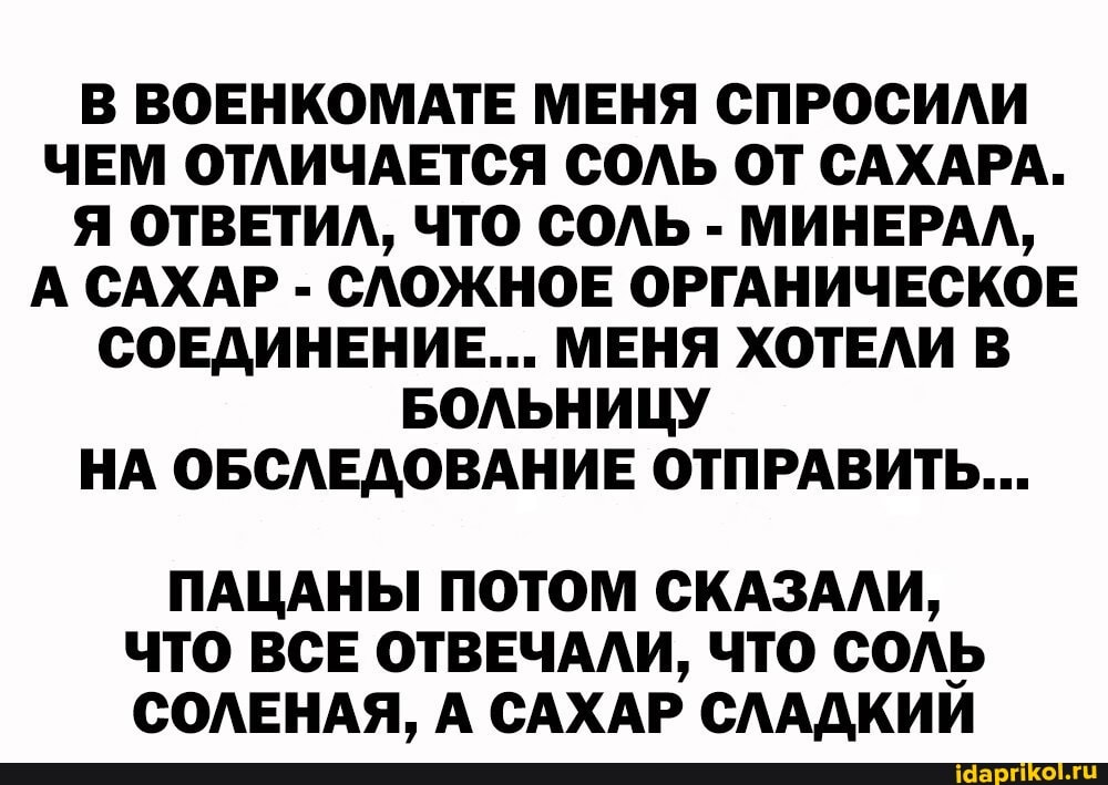 В ВОЕНКОМАТЕ МЕНЯ СПРОСИЛИ ЧЕМ ОТЛИЧАЕТСЯ СОЛЬ ОТ САХАРА.
Я ОТВЕТИЛ, ЧТО СОЛЬ - МИНЕРАЛ,
А САХАР - СЛОЖНОЕ ОРГАНИЧЕСКОЕ СОЕДИНЕНИЕ... МЕНЯ ХОТЕЛИ В БОЛЬНИЦУ НА ОБСЛЕДОВАНИЕ ОТПРАВИТЬ...
ПАЦАНЫ ПОТОМ СКАЗАЛИ,
ЧТО ВСЕ ОТВЕЧАЛИ, ЧТО соль
СОЛЕНАЯ, А САХАР СЛАДКИЙ