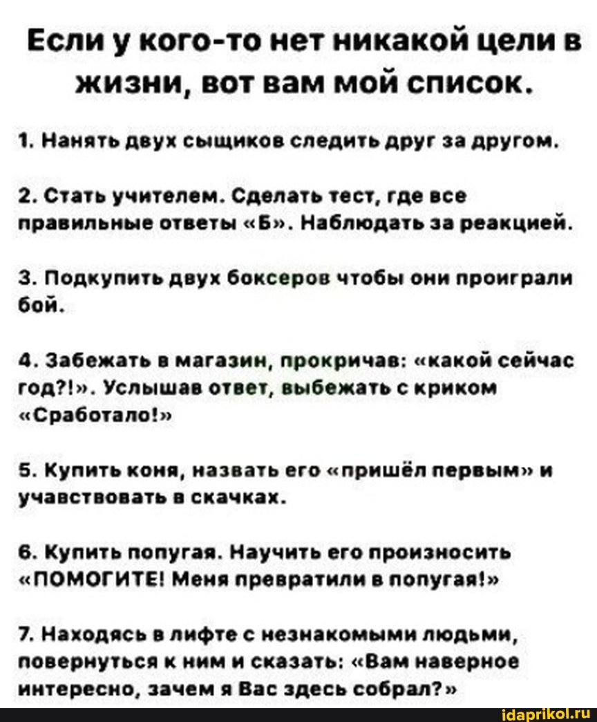 Если у кого-то нет никакой цели в жизни, вот вам мой список.
1. Нанять двух сыщиков следить друг за другом.
2. Стать учителем. Сделать тест, где все правильные ответы "Б". Наблюдать за реакцией.
3. Подкупить двух боксеров чтобы они проиграли бой.
4. Забежать в магазин, прокричав: "какой сейчас год?!". Услышав ответ, выбежать с криком
"Сработало!"
5. Купить коня, назвать его "пришёл первым" и учавствовать в скачках.
6. Купить попугая. Научить его произносить
"ПОМОГИТЕ! Меня превратили в попугая!"
7. Находясь в лифте с незнакомыми людьми, повернуться к ним и сказать: "Вам наверное мытересно лачем а Ваг злесь собрал?"