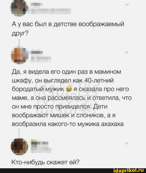 Ау был в детстве воображаемый друг?
Да, я видела его один раз в мамином шкафу, он выглядел как 40-летний бородатый мужик & я сказала про него маме, а она рассмеялась и ответила, что он мне просто привиделся. Дети воображают мишек и слоников, а я вообразила какого-то мужика ахахаха
Кто-нибудь скажет ей?