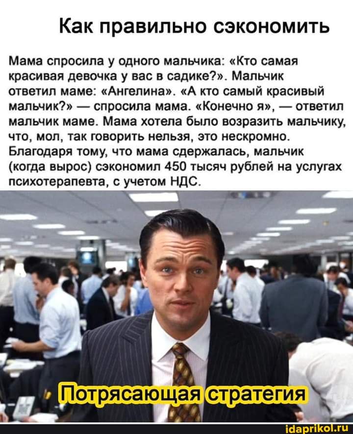Как правильно сэкономить
Мама спросила у одного мальчика: "Кто самая красивая девочка у вас в садике?". Мальчик
ответил маме: "Ангелина". "А кто самый красивый мальчик?" - спросила мама. "Конечно я", - ответил мальчик маме. Мама хотела было возразить мальчику, что, мол, так говорить нельзя, это нескромно.
Благодаря тому, что мама сдержалась, мальчик
(когда вырос) сэкономил 450 тысяч рублей на услугах психотерапевта, с учетом НДС.