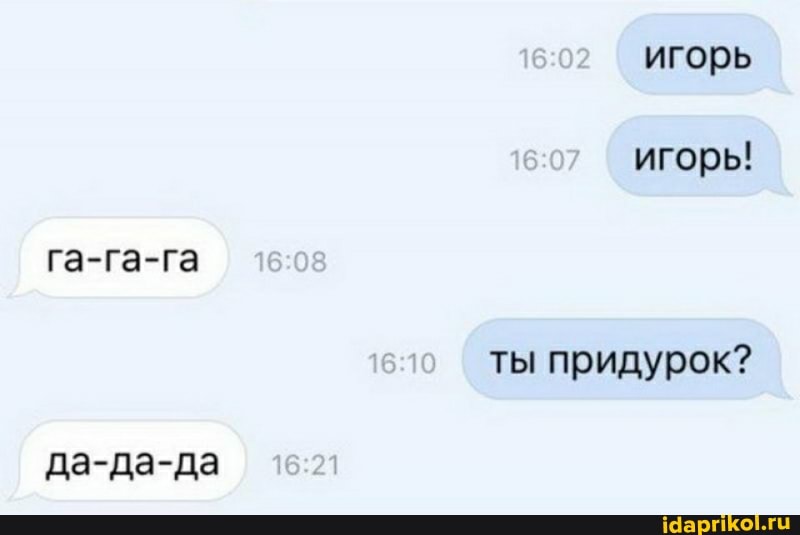 игорь игорь!
га-га-га ты придурок?
да-да-да