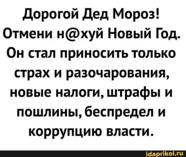 Дорогой Дед Мороз!
Отмени Новый Год.
Он стал приносить только страх и разочарования, новые налоги, штрафы и пошлины, беспредел и коррупцию власти.