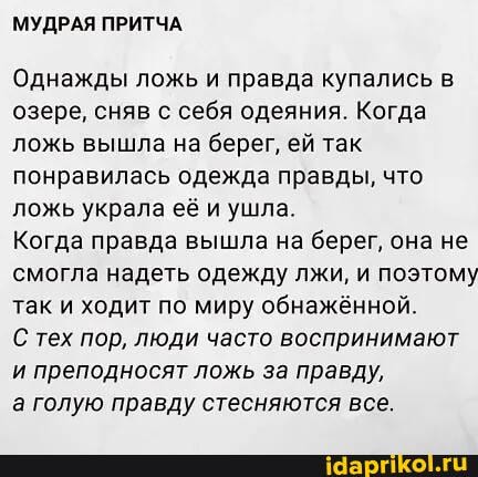 МУДРАЯ ПРИТЧА.
Однажды ложь и правда купались в озере, сняв с себя одеяния. Когда ложь вышла на берег, ей так понравилась одежда правды, что ложь украла её и ушла.
Когда правда вышла на берег, она не смогла надеть одежду лжи, и поэтому так и ходит по миру обнажённой.
С тех пор, люди часто воспринимают и преподносят ложь за правду,
а голую правду стесняются все.
