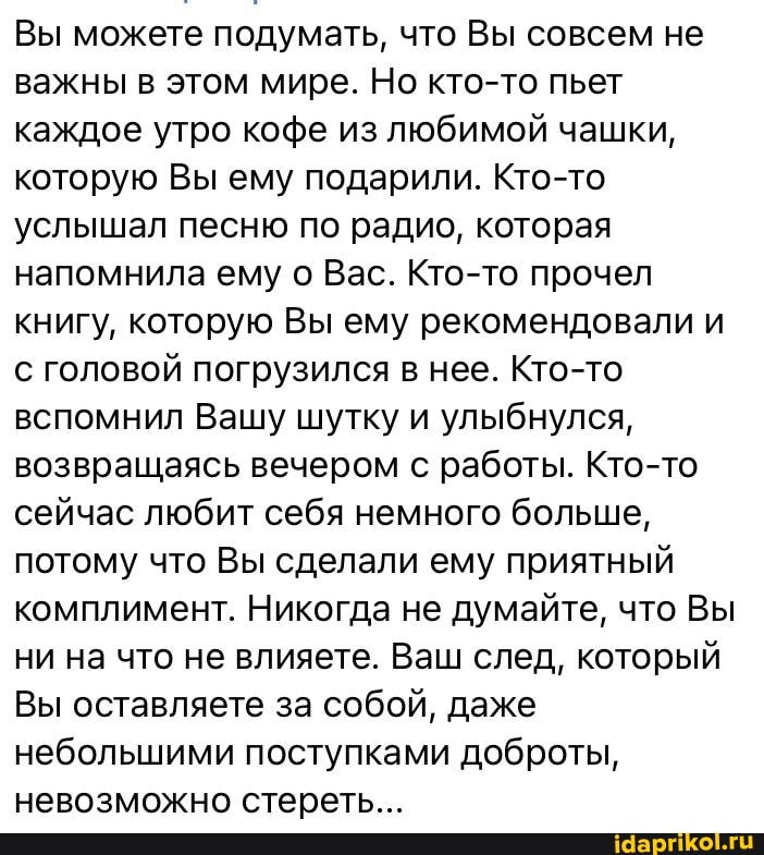 Вы можете подумать, что Вы совсем не важны в этом мире. Но кто-то пьет каждое утро кофе из любимой чашки, которую Вы ему подарили. Кто-то услышал песню по радио, которая напомнила ему о Вас. Кто-то прочел книгу, которую Вы ему рекомендовали и с головой погрузился в нее. Кто-то вспомнил Вашу шутку и улыбнулся, возвращаясь вечером с работы. Кто-то сейчас любит себя немного больше, потому что Вы сделали ему приятный комплимент. Никогда не думайте, что Вы ни на что не влияете. Ваш след, который
Вы оставляете за собой, даже небольшими поступками доброты, невозможно стереть...