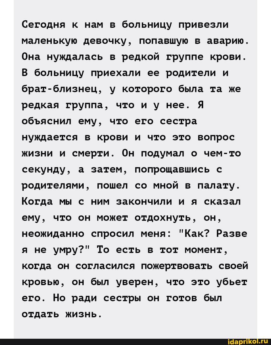 Сегодня к нам в больницу привезли маленькую девочку, попавшую в аварию.
Она нуждалась в редкой группе крови.
В больницу приехали ее родители и брат-близнец, у которого была та же редкая группа, что и у нее. Я обяснил ему, что его сестра нуждается в крови и что это вопрос жизни и смерти. Он подумал о чем-то секунду, а затем, попрощавшись с родителями, пошел со мной в палату.
Когда мы с ним закончили и я сказал ему, что он может отдохнуть, он, неожиданно спросил меня: "Как? Разве я не умру?" То есть в тот момент, когда он согласился пожертвовать своей кровью, он был уверен, что это убьет его. Но ради сестры он готов был отдать жизнь.