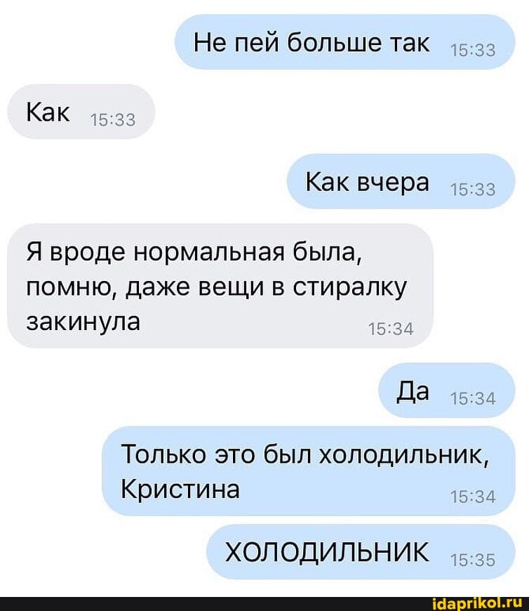 Не пей больше так
Как
Как вчера
Я вроде нормальная была, помню, даже вещи в стиралку закинула
Да
Только это был холодильник,
:3
Кристина
ХОЛОДИЛЬНИК