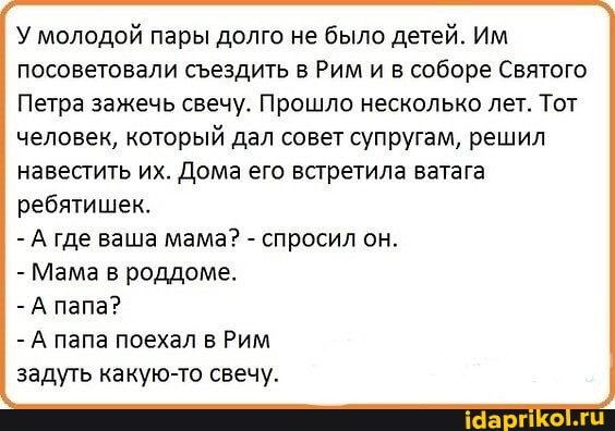 У молодой пары долго не было детей. Им посоветовали сездить в Рим и в соборе Святого
Петра зажечь свечу. Прошло несколько лет. Тот человек, который дал совет супругам, решил навестить их. Дома его встретила ватага
ребятишек.
- А где ваша мама? - спросил он.
- Мама в роддоме.
-А папа?
-А папа поехал в Рим
задуть какую-то свечу.