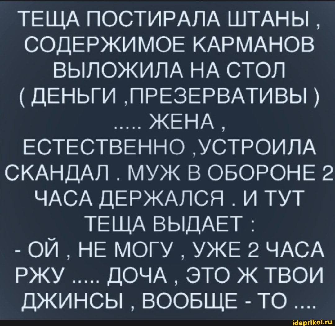 ТЕЩА ПОСТИРАЛА ШТАНЫ,
СОДЕРЖИМОЕ КАРМАНОВ ВЫЛОЖИЛА НА СТОЛ
( ДЕНЬГИ 'ПРЕЗЕРВАТИВЫ ЖЕНА,
ЕСТЕСТВЕННО 'УСТРОИЛА СКАНДАЛ . МУЖ В ОБОРОНЕ 2
ЧАСА ДЕРЖАЛСЯ . И ТУТ ТЕЩА ВЫДАЕТ :
- ОЙ, НЕ МОГУ УЖЕ 2 ЧАСА РЖУ ДОЧА ЭТО Ж ТВОИ ДЖИНСЫ ВООБЩЕ -ТО....