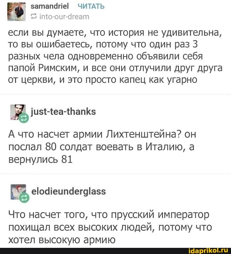 затапаце! ЧИТАТЬ ию-оцг-дгеат если вы думаете, что история не удивительна, то ВЫ ошибаетесь, потому что один раз 3 разных чела одновременно обявили себя
папой Римским, и все они отлучили друг друга от церкви, и это просто капец как угарно
А что насчет армии Лихтенштейна? он послал 80 солдат воевать в Италию, а вернулись 81
Что насчет того, что прусский император похищал всех высоких людей, потому что хотел высокую армию