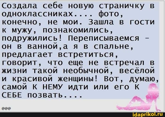 Создала себе новую страничку в одноклассниках.... фото, конечно, не мои. Зашла в гости к мужу, познакомились, подружились! Переписываемся - он в ванной, а я в спальне, предлагает встретиться, говорит, что еще не встречал в жизни такой необычной, весёлой и красивой женщины! Вот, думаю самой К НЕМУ идти или его К СЕБЕ позвать....