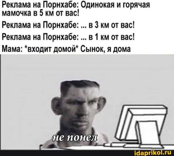 Реклама на Порнхабе: Одинокая и горячая мамочка в 5 км от вас!
Реклама на Порнхабе: в км от вас!
Реклама на Порнхабе: в 1 км от вас!
Мама: *входит домой* Сынок, я дома
не понед