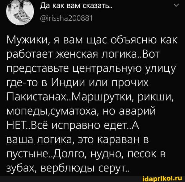 Да как вам сказать..
@115518200881
Мужики, я вам щас обясню как работает женская логика..Вот представьте центральную улицу где-то в Индии или прочих
Пакистанах..Маршрутки, рикши, мопеды, суматоха, но аварий
НЕТ..Всё исправно едет.А
ваша логика, это караван в пустыне.. Долго, нудно, песок зубах, верблюды серут..