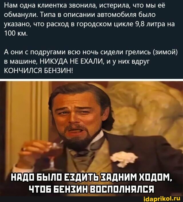 Нам одна клиентка звонила, истерила, что мы её обманули. Типа в описании автомобиля было указано, что расход в городском цикле 9,8 литра на
100 км.
А они с подругами всю ночь сидели грелись (зимой) в машине, НИКУДА НЕ ЕХАЛИ, иу них вдруг
КОНЧИЛСЯ БЕНЗИН!
НАДО БЫЛО ЕЗДИТЬ ЗАДНИМ ХОДОМ,
ЧТОБ БЕНЗИН ВОСПОЛНЯЛСЯ