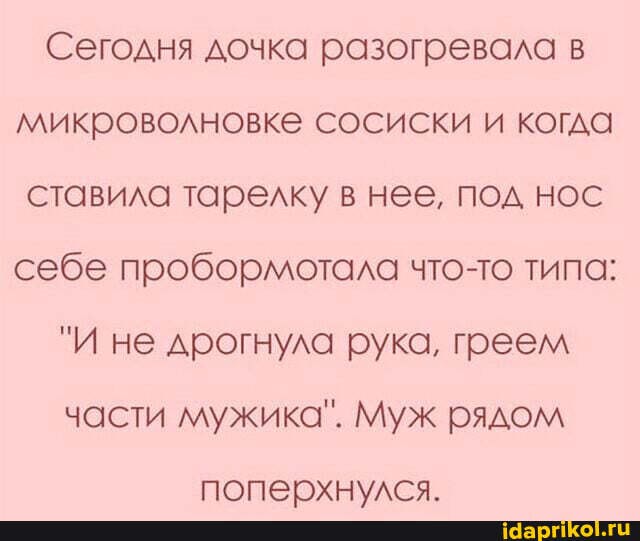Сегодня дочка разогревала в микроволновке сосиски и когда ставила тарелку в нее, под нос себе пробормотала что-то типа:
"И не дрогнула рука, греем части мужика". Муж рядом
поперхнулся.