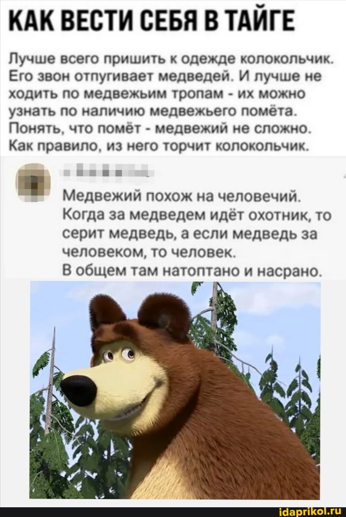 КАК ВЕСТИ СЕБЯ В ТАЙГЕ
Лучше всего пришить к одежде колокольчик.
Его звон отпугивает медведей. И лучше не ходить по медвежьим тропам - их можно узнать по наличию медвежьего помёта.
Понять, что помёт - медвежий не сложно.
Как правило, из него торчит колокольчик.
Медвежий похож на человечий.
Когда за медведем идёт охотник, то серит медведь, а если медведь за человеком, то человек.
В общем там натоптано и насрано.