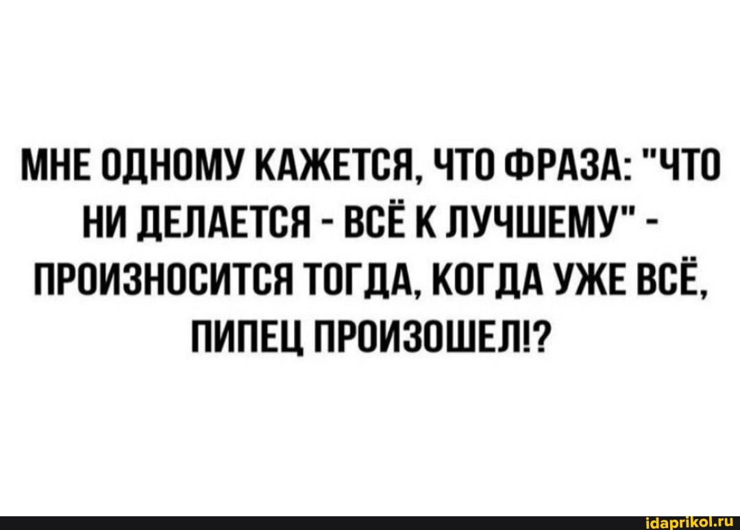 МНЕ ОДНОМУ КАЖЕТСЯ, ЧТО ФРАЗА: "ЧТО НИ ДЕЛАЕТСЯ - ВСЁ К ЛУЧШЕМУ" -
ПРОИЗНОСИТСЯ ТОГДА, КОГДА УЖЕ ВСЁ,
ПИПЕЦ ПРОИЗОШЕЛ!?