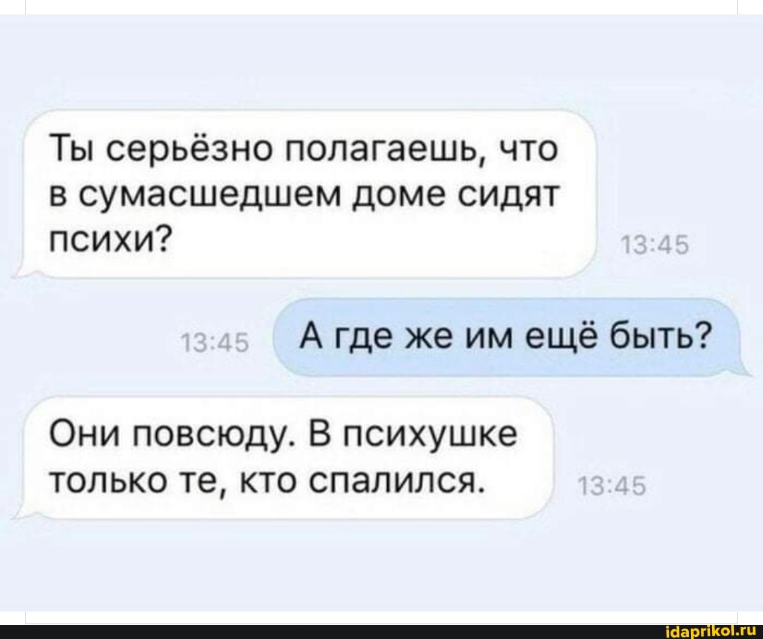 Ты серьёзно полагаешь, что в сумасшедшем доме сидят психи?
А где же им ещё быть?
Они повсюду. В психушке только те, кто спалился.