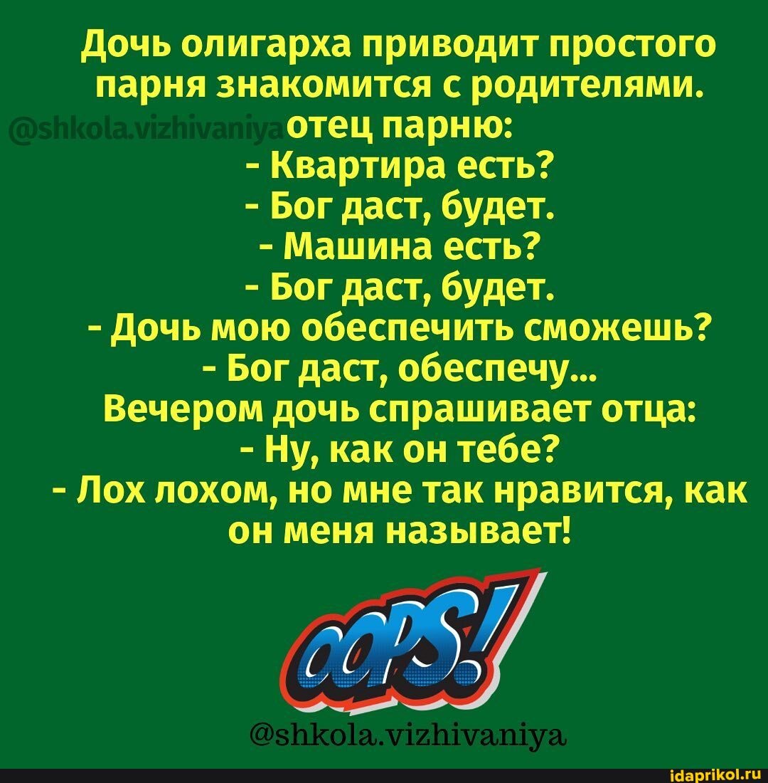 Дочь олигарха приводит простого парня знакомится с родителями.
отец парню:
- Квартира есть?
- Бог даст, будет.
- Машина есть?
- Бог даст, будет.
- Дочь мою обеспечить сможешь?
- Бог даст, обеспечу...
Вечером дочь спрашивает отца:
- Ну, как он тебе?
- Лох лохом, но мне так нравится, как он меня называет!