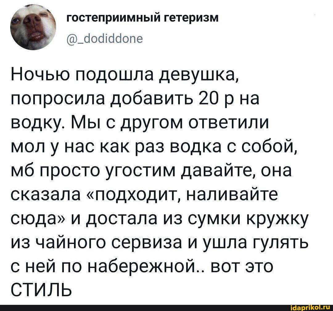 гостеприимный гетеризм
Ночью подошла девушка, попросила добавить 20 р на водку. Мы с другом ответили
мол у нас как раз водка с собой, мб просто угостим давайте, она сказала "подходит, наливайте сюда" и достала из сумки кружку из чайного сервиза и ушла гулять с ней по набережной.. вот это
СТИЛЬ