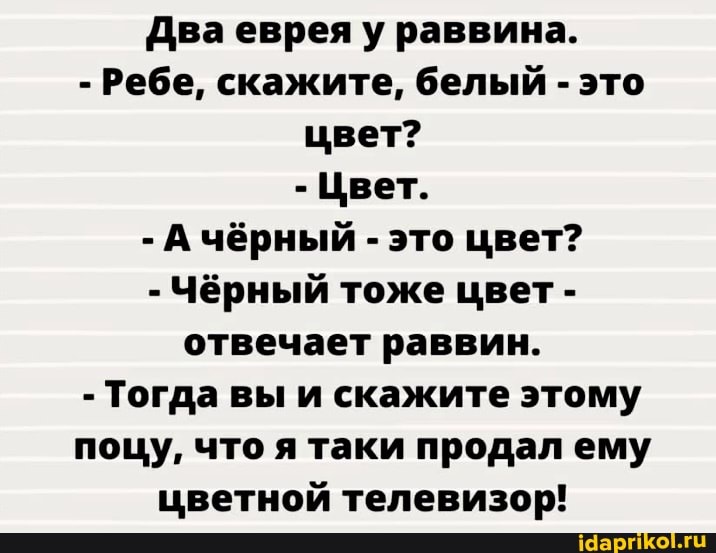 Два еврея у раввина.
- Ребе, скажите, белый - это цвет?
- Цвет.
- А чёрный - это цвет?
- Чёрный тоже цвет - отвечает раввин.
- Тогда вы и скажите этому поцу, что я таки продал ему цветной телевизор!
