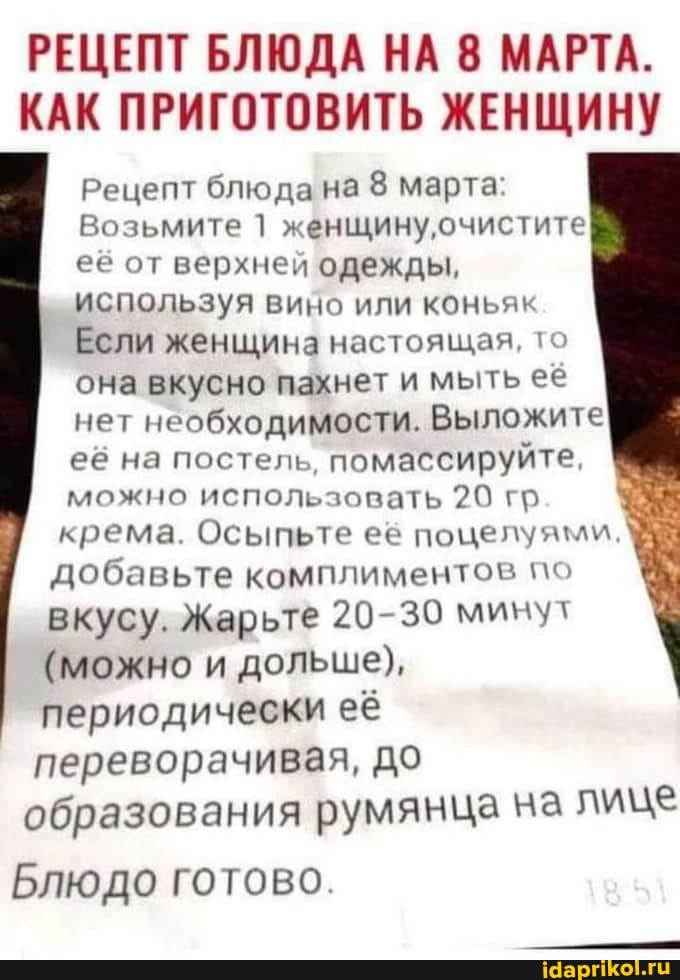 РЕЦЕПТ БЛЮДА НА 8 МАРТА.
КАК ПРИГОТОВИТЬ ЖЕНЩИНУ
Рецепт блюда на марта:
Возьмите 1 женщину очистите её от верхней одежды, используя вино или коньяк
Если женщина настоящая, то она вкусно пахнет и мыть ее нет необходимости. Выложите её на постель, помассируйте, I.
можно использовать 20 гр крема. Осыпьте её поцелуями, добавьте комплиментов по вкусу. Жарьте 20-30 минут
(можно и дольше), периодически ее переворачивая, до образования румянца на лице
Блюдо готово.