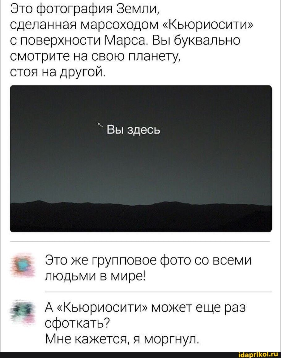 Это фотография Земли,
сделанная марсоходом "Кьюриосити"
с поверхности Марса. Вы буквально смотрите на свою планету,
стоя на другой.
Вы здесь
= Это же групповое фото со всеми людьми в мире!
может еще раз сфоткать?
Мне кажется, я моргнул.