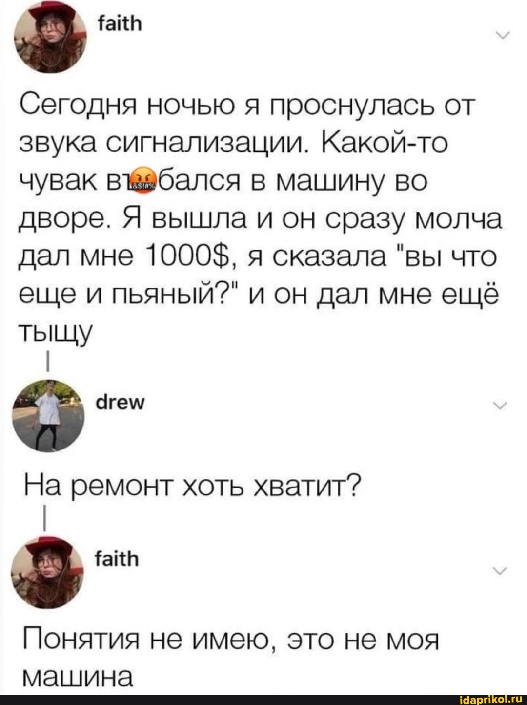 Сегодня ночью я проснулась от звука сигнализации. Какой-то чувак бался в машину во дворе. Я вышла и он сразу молча дал мне 1000$, я сказала "вы что еще и пьяный?" и он дал мне ещё тыщу На ремонт хоть хватит? Понятия не имею, это не моя машина