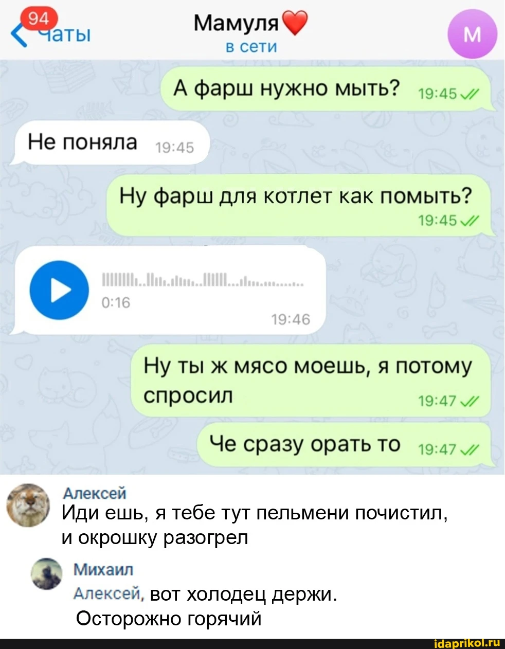 Мам в сети А фарш нужно мыть? Не поняла Ну фарш для котлет как помыть? Ну ты ж мясо моешь, я потому спросил Че сразу орать ТО Алексей Иди ешь, я тебе тут пельмени почистил, и окрошку разогрел Михаил Алексей, вот холодец держи. Осторожно горячий