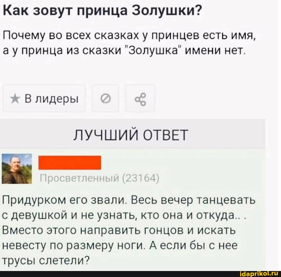 Как зовут принца Золушки?
Почему во всех сказках у принцев есть имя, ау принца из сказки "Золушка" имени нет.
В лидеры
ЛУЧШИЙ ОТВЕТ
Придурком его звали. Весь вечер танцевать с девушкой и не узнать, кто она и откуда...
Вместо этого направить гонцов и искать невесту по размеру ноги. А если бы с нее трусы слетели?