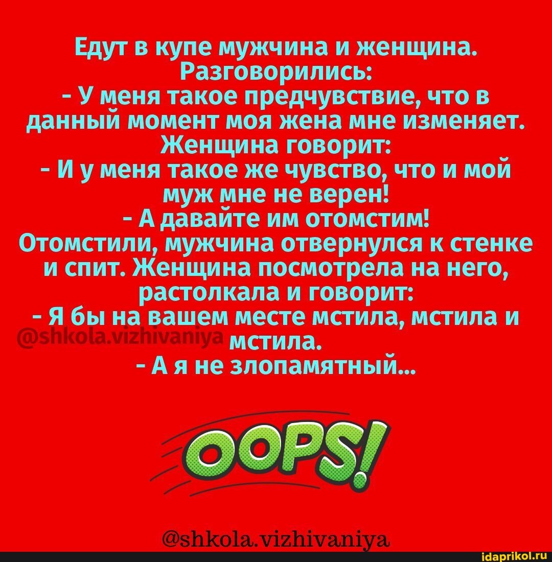 Едут в купе мужчина и женщина.
Разговорились:
- Уменя такое предчувствие, что в данный момент моя жена мне изменяет.
Женщина говорит:
- Иуменя такое же чувство, что и мой муж мне не верен!
- А давайте им отомстим!
Отомстили, мужчина отвернулся к стенке и спит. Женщина посмотрела на него, растолкала и говорит:
Я бы на вашем месте мстила, мстила и мстила.
-Ая не злопамятный...