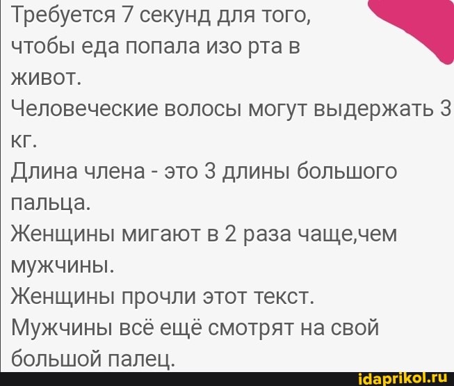 Требуется 7 секунд для того,
чтобы еда попала изо рта в живот.
Человеческие волосы могут выдержать 3 кг.
Длина члена - это 3 длины большого пальца.
Женщины мигают в 2 раза чащечем мужчины.
Женщины прочли этот текст.
Мужчины всё ещё смотрят на свой большой палец.